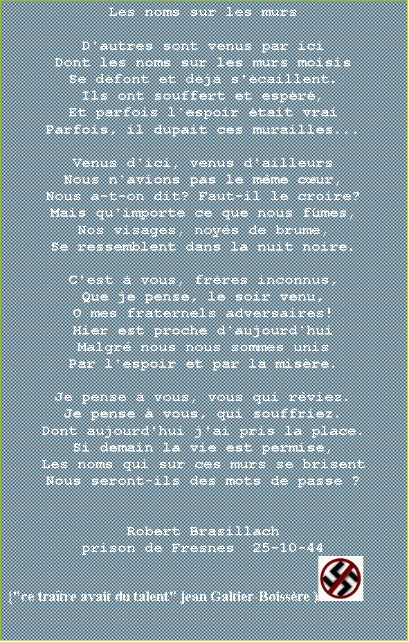 Zone de Texte: Les noms sur les murs            

D'autres sont venus par ici
Dont les noms sur les murs moisis
Se dfont et dj s'caillent.
Ils ont souffert et espr
Et parfois l'espoir tait vrai
Parfois, il dupait ces murailles...

Venus d'ici, venus d'ailleurs
Nous n'avions pas le mme cur,
Nous a-t-on dit? Faut-il le croire?
Mais qu'importe ce que nous fmes,
Nos visages, noys de brume,
Se ressemblent dans la nuit noire.

C'est  vous, frres inconnus,
Que je pense, le soir venu,
O mes fraternels adversaires!
Hier est proche d'aujourd'hui
Malgr nous nous sommes unis
Par l'espoir et par la misre.

Je pense  vous, vous qui rviez.
Je pense  vous, qui souffriez.
Dont aujourd'hui j'ai pris la place.
Si demain la vie est permise,
Les noms qui sur ces murs se brisent
Nous seront-ils des mots de passe ?


Robert Brasillach
prison de Fresnes  25-10-44
{"ce tratre avait du talent" jean Galtier-Boissre ) 

