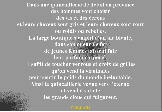 Zone de Texte: Dans une quincaillerie de dtail en province
des hommes vont choisir
des vis et des crous
et leurs cheveux sont gris et leurs cheveux sont roux
ou roidis ou rebelles.
La large boutique s'emplit d'un air bleut,
dans son odeur de fer
de jeunes femmes laissent fuir
leur parfum corporel.
Il suffit de toucher verrous et croix de grilles
qu'on vend l virginales
pour sentir le poids du monde inluctable.
Ainsi la quincaillerie vogue vers l'ternel
et vend  satit
les grands clous qui fulgurent.

FOLLAIN

