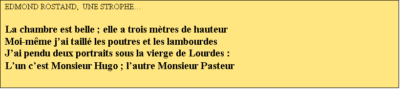 Zone de Texte: EDMOND ROSTAND,  UNE STROPHE

La chambre est belle ; elle a trois mtres de hauteur
Moi-mme jai taill les poutres et les lambourdes
Jai pendu deux portraits sous la vierge de Lourdes :
Lun cest Monsieur Hugo ; lautre Monsieur Pasteur
