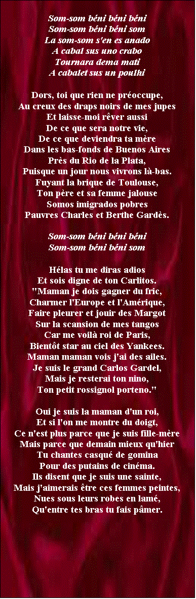 Zone de Texte: Som-som bni bni bni
Som-som bni bni som
La som-som s'en es anado
A cabal sus uno crabo
Tournara dema mati
A cabalet sus un poulhi

Dors, toi que rien ne proccupe,
Au creux des draps noirs de mes jupes
Et laisse-moi rver aussi
De ce que sera notre vie,
De ce que deviendra ta mre
Dans les bas-fonds de Buenos Aires
Prs du Rio de la Plata,
Puisque un jour nous vivrons l-bas.
Fuyant la brique de Toulouse,
Ton pre et sa femme jalouse
Somos imigrados pobres
Pauvres Charles et Berthe Gards.

Som-som bni bni bni
Som-som bni bni som

Hlas tu me diras adios
Et sois digne de ton Carlitos.
"Maman je dois gagner du fric,
Charmer l'Europe et l'Amrique,
Faire pleurer et jouir des Margot
Sur la scansion de mes tangos
Car me voil roi de Paris,
Bientt star au ciel des Yankees.
Maman maman vois j'ai des ailes.
Je suis le grand Carlos Gardel,
Mais je resterai ton nino,
Ton petit rossignol porteno."

Oui je suis la maman d'un roi,
Et si l'on me montre du doigt,
Ce n'est plus parce que je suis fille-mre
Mais parce que demain mieux qu'hier
Tu chantes casqu de gomina
Pour des putains de cinma.
Ils disent que je suis une sainte,
Mais j'aimerais tre ces femmes peintes,
Nues sous leurs robes en lam,
Qu'entre tes bras tu fais pmer.


