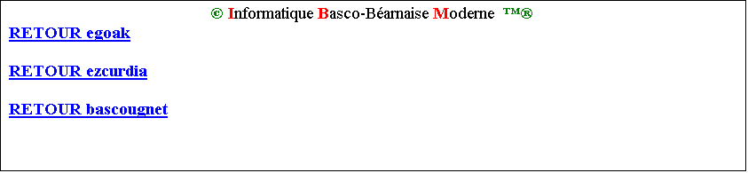 Zone de Texte:  Informatique Basco-Barnaise Moderne  
RETOUR egoak

RETOUR ezcurdia

RETOUR bascougnet

